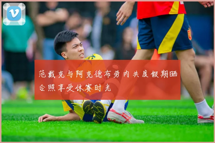 范戴克与阿克德布劳内共度假期晒合照享受休赛时光